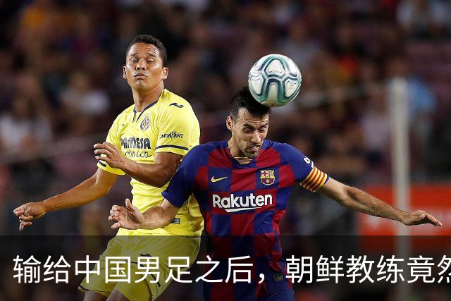 输给中国男足之后，朝鲜教练竟然说了一句比赢球更让人意外的话，格局不一般